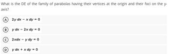 What is the DE of the family of parabolas having their vertices at the origin and their foci on the y-
axis?
A
2y dx - x dy = 0
B
y dx - 2x dy = 0
2xdx - y dy = 0
y dx + x dy = 0
D