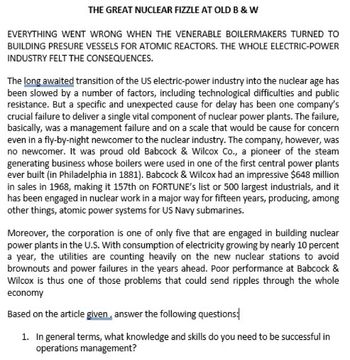 THE GREAT NUCLEAR FIZZLE AT OLD B & W
EVERYTHING WENT WRONG WHEN THE VENERABLE BOILERMAKERS TURNED TO
BUILDING PRESURE VESSELS FOR ATOMIC REACTORS. THE WHOLE ELECTRIC-POWER
INDUSTRY FELT THE CONSEQUENCES.
The long awaited transition of the US electric-power industry into the nuclear age has
been slowed by a number of factors, including technological difficulties and public
resistance. But a specific and unexpected cause for delay has been one company's
crucial failure to deliver a single vital component of nuclear power plants. The failure,
basically, was a management failure and on a scale that would be cause for concern
even in a fly-by-night newcomer to the nuclear industry. The company, however, was
no newcomer. It was proud old Babcock & Wilcox Co., a pioneer of the steam
generating business whose boilers were used in one of the first central power plants
ever built (in Philadelphia in 1881). Babcock & Wilcox had an impressive $648 million
in sales in 1968, making it 157th on FORTUNE's list or 500 largest industrials, and it
has been engaged in nuclear work in a major way for fifteen years, producing, among
other things, atomic power systems for US Navy submarines.
Moreover, the corporation is one of only five that are engaged in building nuclear
power plants in the U.S. With consumption of electricity growing by nearly 10 percent
a year, the utilities are counting heavily on the new nuclear stations to avoid
brownouts and power failures in the years ahead. Poor performance at Babcock &
Wilcox is thus one of those problems that could send ripples through the whole
economy
Based on the article given, answer the following questions:
1. In general terms, what knowledge and skills do you need to be successful in
operations management?