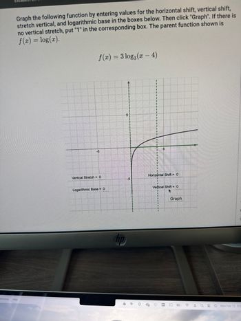 Graph the following function by entering values for the horizontal shift, vertical shift,
stretch vertical, and logarithmic base in the boxes below. Then click "Graph". If there is
no vertical stretch, put "1" in the corresponding box. The parent function shown is
f(x) = log(x).
Window Help
f(x)=3 log3 (x-4)
-5
Vertical Stretch = 0
Logarithmic Base = 0
5
hp
5 W
5
Horizontal Shift = 0
x
Vectical Shift 0
Graph
O
☎ 1920 Mon Feb 12 30