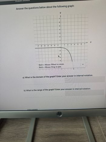 Elizabeth Strickland
Answer the questions below about the following graph:
-7
-6
-5 -4
CHECK ANSWER
-3
20
-2
-1
Y
4
7
6
5
4
3
2
-1
-2
1
Shift + Mouse Wheel to zoom.
Shift+Mouse Drag to pan.
2
hp
4
T
5
6
X
7
a) What is the domain of the graph? Enter your answer in interval notation.
I
b) What is the range of the graph? Enter your answer in interval notation.