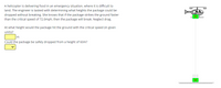 A helicopter is delivering food in an emergency situation, where it is difficult to
land. The engineer is tasked with determining what heights the package could be
dropped without breaking. She knows that if the package strikes the ground faster
than the critical speed of 72.0mph, then the package will break. Neglect drag.
At what height would the package hit the ground with the critical speed (in given
units)?
Could the package be safely dropped from a height of 60m?
