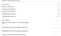 Computation of Calories per Mass of Food
Mass of can (g)
12.63
Mass of can and water (g)
111.47
Initial mass of food sample (g)
1.85
Final mass of food sample (g)
0.44
Initial temperature of water (°C)
23.05
Final temperature of water (°C)
25.17
Mass of water (g)
Temperature change of water (°c). Do not include a negative
sign.
Heat gained by water (cal). Do not include a negative sign.
Heat gained by water (kcal). Do not include a negative sign.
Heat lost by food (cal). Do not include a negative sign.
