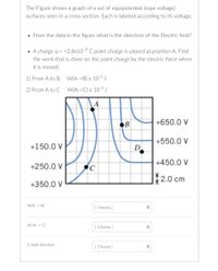 The Figure shows a graph of a set of equipotential (equi-voltage)
surfaces seen in a cross section. Each is labeled according to its voltage.
• From the data in the figure what is the direction of the Electric field?
• A charge q = +2.8x10-7 C point charge is placed at position A. Find
%3D
the work that is done on the point charge by the electric force when
it is moved:
1) From A to B. W(A->B) x 10-5J
2) From A to C
W(A->C) x 10-5 J
B
+650.0 V
+550.0 V
+150.0 V
D
+450.0 V
+250.0 V
조2.0 cm
+350.0 V
W(A -> B)
[ Choose ]
W (A -> C)
[ Choose ]
E-field direction
[ Choose )
<>
<>
