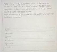 A charge of Q1 = -3.0 µC is fixed in place. From a horizontal
distance of S = 0.045m a particle of mass m 7.2x103 kg and
charge Q2 = -8.0 µC is fired with an initial speed of Vo = 65 m/s
directly towards the fixed charge Q1.
What is the minimum distance between Q1 and Q2 before Q1 flips
%3D
its direction of motion?
O 0.0054 m
O 0.0108 m
O 0.0207 m
O 0.0309 m
0.0385 m
O 0.0285 m
