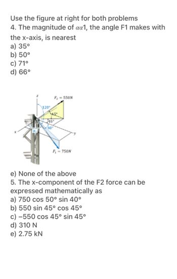 **Mechanics Problems: Applying Vector Concepts**

Use the figure provided for both problems.

**Problem 4: Determining the Angle with the x-axis**
The magnitude of α₁, the angle F1 makes with the x-axis, is nearest to:
- a) 35°
- b) 50°
- c) 71°
- d) 66°
- e) None of the above

**Problem 5: Calculating the x-component of F2 Force**
The x-component of the F2 force can be expressed mathematically as:
- a) 750 cos 50° sin 40°
- b) 550 sin 45° cos 45°
- c) −550 cos 45° sin 45°
- d) 310 N
- e) 2.75 kN

**Explanation of the Diagram:**

The diagram shows a structure with two forces, F1 and F2, acting on it. Specific angles are given:
- F1 is a 750 N force shown with angles 40° and 45° relative to some axes.
- F2 is a 550 N force with angles 45° and 120°.
- The forces and angles are illustrated along with Cartesian coordinate axes (x, y, z).

These angles and forces are crucial for solving the problems related to vector components and magnitudes.