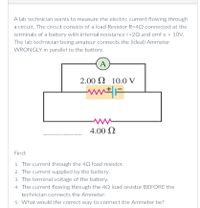 A lab technician wants to measure the electric current flowing through
a circuit. The circuit consists of a load Resistor R=4Q connected at the
terminals of a battery with internal resistance r=20 and emf e = 10V.
The lab technician being amateur connects the (ideal) Ammeter
WRONGLY in parallel to the battery.
A
2.00 N 10.0 V
4.00 Q
ro kaaen . g ny
Find:
1. The current through the 4Q load resistor.
2. The current supplied by the battery.
3. The terminal voltage of the battery.
4. The current flowing through the 42 load resistor BEFORE the
technician connects the Ammeter.
5. What would the correct way to connect the Ammeter be?
