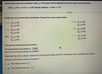 All
Test the claim about the population mean, p, at the given level of significance using the given sample statistics.
age
Claim: u = 50; a=0.02; o= 3.06. Sample statistics: x= 49.8, n 75
Identify the null and alternative hypotheses. Choose the correct answer below.
gat
O A. H, p<50
O B. H,: u= 50
Ha p= 50
Ha: µ> 50
O C. H,: H> 50
Ha: u= 50
O D. Ho: H#50
Ha p= 50
OF Ho H=50
Ha:p< 50
E. H, H= 50
H3 u#50
Calculate the standardized test statistic.
The standardized test statistic is -0.57.
(Round to two decimal places as needed.)
Determine the critical value(s). Select the correct choice below and fill in the answer box to complete your choice.
(Round to two decimal places as needed.)
O A. The critical value is.
O B. The critical values are +
