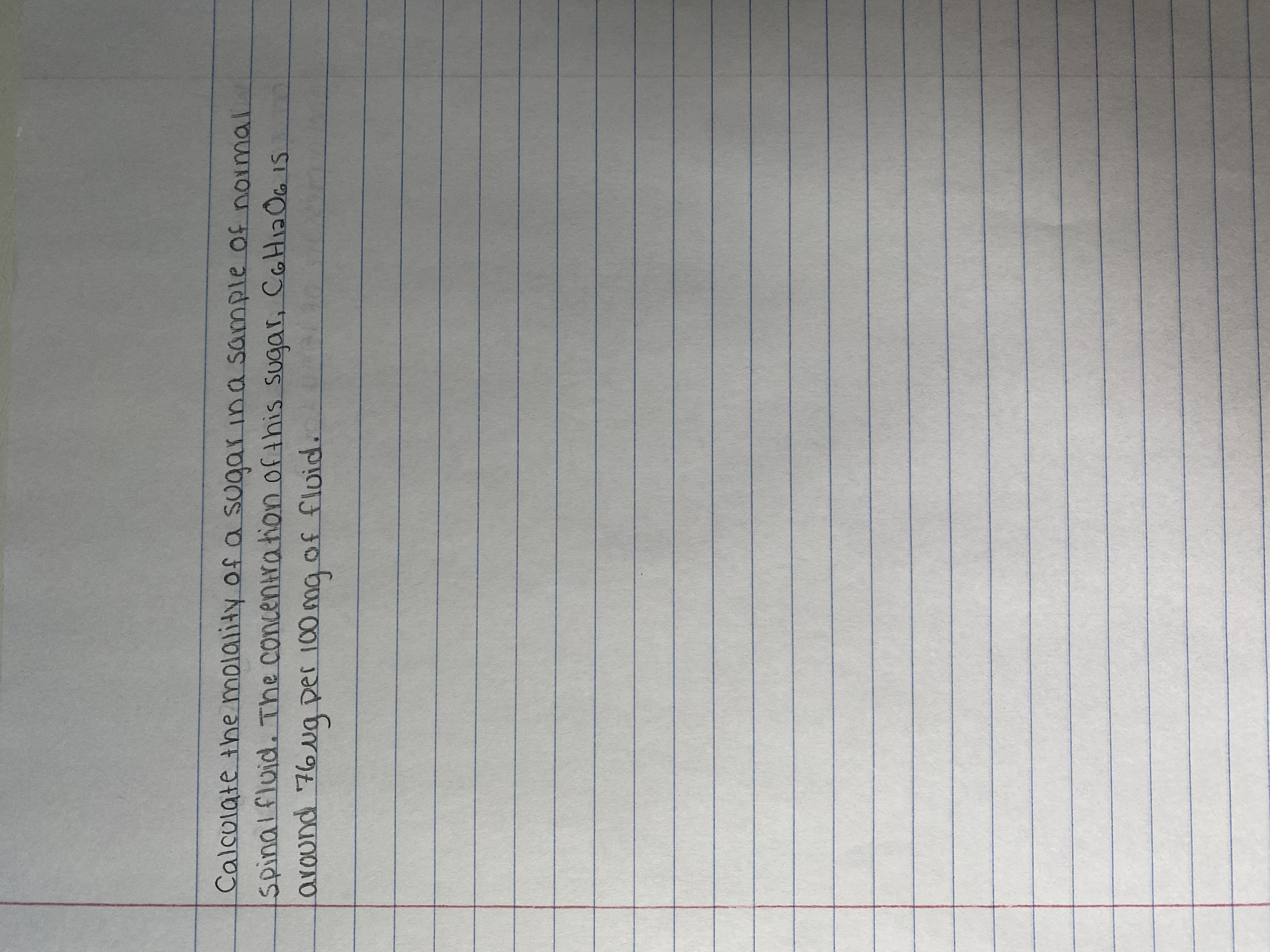 **Title: Calculating the Molality of Sugar in Spinal Fluid**

**Introduction:**
Understanding the concentration of substances within bodily fluids is crucial in various medical and scientific fields. This guide will focus on calculating the molality of a sugar, specifically glucose (C₆H₁₂O₆), in a sample of normal spinal fluid.

**Problem Statement:**
Calculate the molality of a sugar in a sample of normal spinal fluid. The concentration of this sugar, C₆H₁₂O₆, is around 76 µg per 100 mg of fluid.

**Explanation:**
1. **Concentration Given:**  
   - Sugar: C₆H₁₂O₆ (Glucose)
   - Concentration: 76 µg per 100 mg of fluid

2. **Definitions:**
   - *Molality (m)* is defined as the number of moles of solute per kilogram of solvent.
   - It is calculated using the formula:  
     \[ m = \frac{\text{moles of solute}}{\text{kilograms of solvent}} \]

3. **Steps to Calculate Molality:**
   - Convert the mass of glucose from micrograms to grams for easier calculations.
   - Calculate the number of moles of glucose using its molar mass.
   - Convert the mass of the fluid to kilograms.
   - Apply the molality formula to find the result.

By conducting these calculations, you'll gain insights into the precise concentration of glucose within the spinal fluid, a critical factor for various medical analyses.