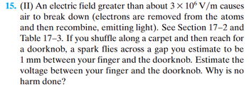 **Electric Field and Sparks: A Detailed Analysis**

**Problem Statement:**

(II) An electric field greater than about \(3 \times 10^6\) V/m causes air to break down (electrons are removed from the atoms and then recombine, emitting light). Refer to Section 17-2 and Table 17-3. If you shuffle along a carpet and then reach for a doorknob, a spark flies across a gap you estimate to be 1 mm between your finger and the doorknob. Estimate the voltage between your finger and the doorknob. Why is no harm done?

**Solution:**

1. **Understanding the Breakdown of Air:**
   - When the electric field exceeds approximately \(3 \times 10^6\) V/m, the air ionizes, and electrons are liberated from atoms, resulting in a discharge of energy as light, creating a spark.

2. **Estimating the Electric Field Gap:**
   - Distance between finger and doorknob: \(d = 1 \text{ mm} = 0.001 \text{ m}\)
   - Electric field causing breakdown: \(E = 3 \times 10^6 \text{ V/m}\)

3. **Calculating the Voltage:**
   - Voltage (\(V\)) can be estimated using the relationship \(V = E \times d\)
   - Given values: 
     \[
     V = (3 \times 10^6 \text{ V/m}) \times (0.001 \text{ m}) = 3000 \text{ V}
     \]

4. **Conclusion - Why No Harm is Done:**
   - The spark is of very short duration and the amount of energy involved is relatively low.
   - Human skin acts as a good insulator.
   - The current involved in the spark is minimal and not enough to cause harm.

This analysis provides an estimation of the voltage that can arise in a common scenario and explains why a common static discharge, such as touching a doorknob after walking on a carpet, does not typically cause harm despite the high voltage involved.