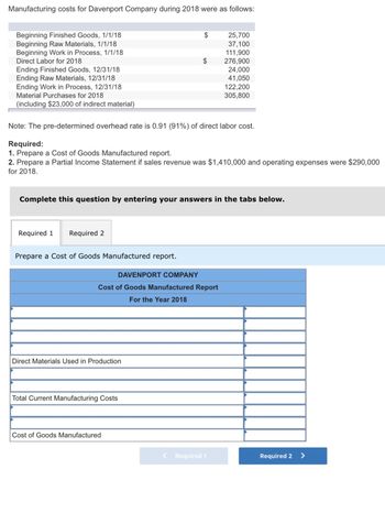 Manufacturing costs for Davenport Company during 2018 were as follows:
Direct Labor for 2018
Beginning Finished Goods, 1/1/18
$
25,700
Beginning Raw Materials, 1/1/18
37,100
Beginning Work in Process, 1/1/18
111,900
$
276,900
24,000
41,050
122,200
305,800
Ending Finished Goods, 12/31/18
Ending Raw Materials, 12/31/18
Ending Work in Process, 12/31/18
Material Purchases for 2018
(including $23,000 of indirect material)
Note: The pre-determined overhead rate is 0.91 (91%) of direct labor cost.
Required:
1. Prepare a Cost of Goods Manufactured report.
2. Prepare a Partial Income Statement if sales revenue was $1,410,000 and operating expenses were $290,000
for 2018.
Complete this question by entering your answers in the tabs below.
Required 1
Required 2
Prepare a Cost of Goods Manufactured report.
DAVENPORT COMPANY
Cost of Goods Manufactured Report
For the Year 2018
Direct Materials Used in Production
Total Current Manufacturing Costs
Cost of Goods Manufactured
<
Required 1
Required 2
>