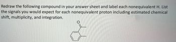 Redraw the following compound in your answer sheet and label each nonequivalent H. List
the signals you would expect for each nonequivalent proton including estimated chemical
shift, multiplicity, and integration.