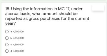 18. Using the information in MC 17, under
accrual basis, what amount should be
reported as gross purchases for the current
year?
a. 4,700,000
O b. 4,350,000
O c. 4,300,000
O d. 4,000,000