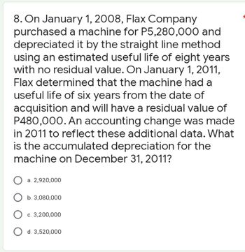 8. On January 1, 2008, Flax Company
purchased a machine for P5,280,000 and
depreciated it by the straight line method
using an estimated useful life of eight years
with no residual value. On January 1, 2011,
Flax determined that the machine had a
useful life of six years from the date of
acquisition and will have a residual value of
P480,000. An accounting change was made
in 2011 to reflect these additional data. What
is the accumulated depreciation for the
machine on December 31, 2011?
O a. 2,920,000
b. 3,080,000
c. 3,200,000
d. 3,520,000