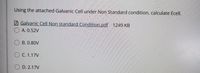 Using the attached Galvanic Cell under Non Standard condition, calculate Ecell.
Galvanic Cell Non standard Condition.pdf 1249 KB
A. 0.52V
O B. 0.80V
O C. 1.17V
O D. 2.17V
