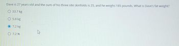 Dave is 27 years old and the sum of his three site skinfolds is 25, and he weighs 185 pounds. What is Dave's fat weight?
O 33.7 kg
5.9 kg
7.2 kg
7.2%