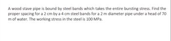 A wood stave pipe is bound by steel bands which takes the entire bursting stress. Find the
proper spacing for a 2 cm by a 4 cm steel bands for a 2 m diameter pipe under a head of 70
m of water. The working stress in the steel is 100 MPa.