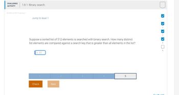 CHALLENGE
ACTIVITY
1.8.1: Binary search.
424452.2298416.qx3zqy/
Jump to level 1
Suppose a sorted list of 512 elements is searched with binary search. How many distinct
list elements are compared against a search key that is greater than all elements in the list?
Ex: 42
Check
Next
5
> > > > D