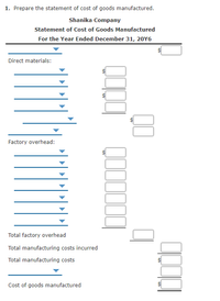 1. Prepare the statement of cost of goods manufactured.
Shanika Company
Statement of Cost of Goods Manufactured
For the Year Ended December 31, 20Y6
Direct materials:
Factory overhead:
Total factory overhead
Total manufacturing costs incurred
Total manufacturing costs
Cost of goods manufactured
%24
%24
