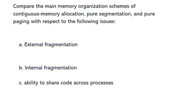 Compare the main memory organization schemes of
contiguous-memory allocation, pure segmentation, and pure
paging with respect to the following issues:
a. External fragmentation
b. Internal fragmentation
c. ability to share code across processes