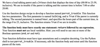 We have a loud talking parrot and a 24-hour clock that displays the time of day (00:00 to 23:59,
inclusive). We are in trouble if the parrot is talking and the current time is before 7:00 or after
20:00.
Use the function design recipe to develop a function named parrot_trouble. This function
has two parameters. The first parameter is named talking, and is True if the parrot is currently
talking. The second parameter is named hour, and specifies the hours part of the current time, in
the range 0 to 23, inclusive. The function returns True if we are in trouble.
The function body must have exactly one statement: return followed by an expression.
Your function must not use local variables. Hint: you will need to use one or more of the
Boolean operators (and, or and not).
Your function definition must have type annotations and a complete docstring. Use the Python
shell to test parrot_trouble. If necessary, edit the function body and retest until the function
passes all the tests.