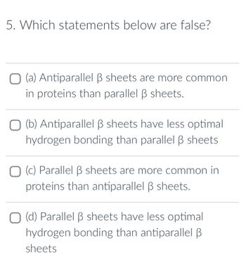 5. Which statements below are false?
(a) Antiparallel ß sheets are more common
in proteins than parallel ß sheets.
(b) Antiparallel B sheets have less optimal
hydrogen bonding than parallel ß sheets.
(c) Parallel ß sheets are more common in
proteins than antiparallel ß sheets.
O (d) Parallel ß sheets have less optimal.
hydrogen bonding than antiparallel B
sheets