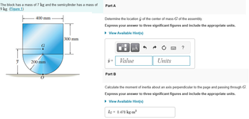 The block has mass of 7 kg and the semicylinder has a mass of
9 kg. (Figure 1)
y
400 mm
200 mm
300 mm
Part A
Determine the location y of the center of mass G of the assembly.
Express your answer to three significant figures and include the appropriate units.
► View Available Hint(s)
y =
Part B
μA
Value
3
Units
?
Calculate the moment of inertia about an axis perpendicular to the page and passing through G.
Express your answer to three significant figures and include the appropriate units.
► View Available Hint(s)
IG = 0.478 kg-m²