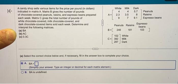 K
A candy shop sells various items for the price per pound (in dollars)
indicated in matrix A. Matrix B gives the number of pounds
of chocolate-covered peanuts, raisins, and espresso beans prepared
each week. Matrix C gives the total number of pounds of
white chocolate-covered, milk chocolate-covered, and
dark chocolate-covered items sold each week. Determine and
interpret the following matrices.
(a) BA
(b) AC
(c) 0.3C
OLIYED
White Milk
4
4
^=[
A = 2.3
9
B=[ 246
3.5
102
C = 392
287
Peanuts Raisins
181
7 9.1
Dark
5.7
8
White
Milk
Dark
(a) Select the correct choice below and, if necessary, fill in the answer box to complete your choice.
A. BA-
(Simplify your answer. Type an integer or decimal for each matrix element.)
B. BA is undefined.
Peanuts
Raisins
Espresso beans
Espresso
beans
103]