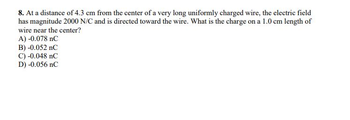 8. At a distance of 4.3 cm from the center of a very long uniformly charged wire, the electric field
has magnitude 2000 N/C and is directed toward the wire. What is the charge on a 1.0 cm length of
wire near the center?
A) -0.078 nC
B) -0.052 nC
C) -0.048 nC
D) -0.056 nC