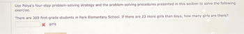 Use Polya's four-step problem-solving strategy and the problem-solving procedures presented in this section to solve the following
exercise.
There are 369 first-grade students in Park Elementary School. If there are 23 more girls than boys, how many girls are there?
x girls