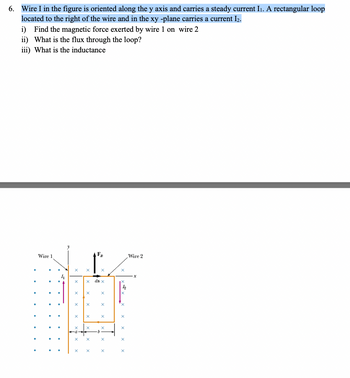 6. Wire I in the figure is oriented along the y axis and carries a steady current I₁. A rectangular loop
located to the right of the wire and in the xy -plane carries a current I₂.
i) Find the magnetic force exerted by wire 1 on wire 2
ii) What is the flux through the loop?
iii) What is the inductance
Wire 1
4
X
X
X
X
X
X
X
X ds x
X
FB
X
X
X
X
X
lo
Wire 2
x