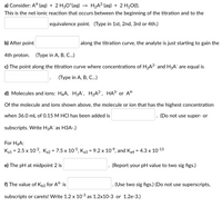 a) Consider: A4-(aq) + 2 H3O*(aq) →
H2A²(aq) + 2 H20(1).
This is the net ionic reaction that occurs between the beginning of the titration and to the
equivalence point. (Type in 1st, 2nd, 3rd or 4th.)
b) After point
along the titration curve, the analyte is just starting to gain the
4th proton.
(Турe in A, B, C..)
c) The point along the titration curve where concentrations of H2A2 and H3A are equal is
(Туре in A, B, C..)
d) Molecules and ions: H4A, H3A", H2A2, HA³- or A4-
Of the molecule and ions shown above, the molecule or ion that has the highest concentration
when 36.0 mL of 0.15 M HCI has been added is
(Do not use super- or
subscripts. Write H3A¯ as H3A-)
For H4A:
Ka1 = 2.5 x 10-2, Ka2 = 7.5 x 10-5, Ka3 = 9.2 x 10-9, and Ka4 = 4.3 x 10-13
%3D
e) The pH at midpoint 2 is
(Report your pH value to two sig figs.)
f) The value of Kb3 for A4 is
(Use two sig figs.) (Do not use superscripts,
subscripts or carets! Write 1.2 x 103 as 1.2x10-3 or 1.2e-3.)
