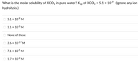 What is the molar solubility of XCO3 in pure water? Ksp of XCO3 = 5.1 × 10 (Ignore any ion
hydrolysis.)
5.1 x 10-9 M
1.1 x 10-3 M
None of these
2.6 x 10-17 M
7.1 x 10-5 M
1.7 x 10-3 M
