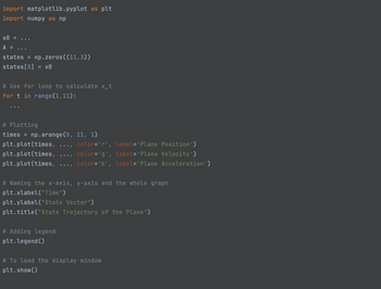 ```python
import matplotlib.pyplot as plt
import numpy as np

x0 = ...
A = ...
states = np.zeros((11,3))
states[0] = x0

# Use for loop to calculate x_t
for t in range(1,11):
    ...

# Plotting
times = np.arange(0, 11, 1)
plt.plot(times, ..., color='r', label='Plane Position')
plt.plot(times, ..., color='g', label='Plane Velocity')
plt.plot(times, ..., color='b', label='Plane Acceleration')

# Naming the x-axis, y-axis and the whole graph
plt.xlabel("Time")
plt.ylabel("State Vector")
plt.title("State Trajectory of the Plane")

# Adding legend
plt.legend()

# To load the display window
plt.show()
```

### Explanation of the Code:

1. **Imports:**
   - `matplotlib.pyplot` as `plt`: Used for plotting graphs.
   - `numpy` as `np`: Used for numerical operations and handling arrays.

2. **State Initialization:**
   - `x0` and `A`: Placeholder variables representing initial conditions and a transformation matrix, respectively.
   - `states`: A NumPy array initialized with zeros, having dimensions `11x3`, intended to store state vectors over time.
   - `states[0] = x0`: Sets the initial state.

3. **State Calculation Loop:**
   - A loop intended to iterate from 1 to 10 to calculate state vectors (details not provided).

4. **Plotting:**
   - `times = np.arange(0, 11, 1)`: Generates an array representing discrete time points from 0 to 10.
   - `plt.plot(...)`: Commands to plot state trajectories, with:
     - `color='r'`: Red for plane position.
     - `color='g'`: Green for plane velocity.
     - `color='b'`: Blue for plane acceleration.

5. **Graph Labeling:**
   - `plt.xlabel("Time")`: Labels the x-axis as "Time".
   - `plt.ylabel("State Vector")`: Labels the y-axis as "State Vector".
   - `plt.title("State Trajectory of the Plane")`: Sets the graph title.

6. **Legend:**
   - `plt.legend()`: Adds a legend to describe the plotted lines.

7. **Display