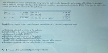 Alex and Bess have been in partnership for many years. The partners, who share profits and losses on a 60:40 basis, respectively.
wish to retire and have agreed to liquidate the business. Liquidation expenses are estimated to be $7,000. At the date the partnership
ceases operations, the balance sheet is as follows:
Cash
Noncash assets
Total assets
$ 66,000
250,000
$316,000
Liabilities
Alex, capital
Bess, capital
Total liabilities and capital
Part A: Prepare journal entries for the following transactions that occurred in chronological order.
a. Distributed safe cash payments to the partners.
b. Paid $28.800 of the partnership's liabilities.
c. Sold noncash assets for $268,000.
d. Distributed safe cash payments to the partners.
e. Paid remaining partnership liabilities of $19,200,
f. Paid $5,500 in liquidation expenses; no further expenses will be incurred.
g. Distributed remaining cash held by the business to the partners.
$ 48,000
150,000
118,000
$316,000
Part B: Prepare a final statement of partnership liquidation