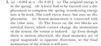 5. (a) –6.00î m/s (b) 8.40 J
in the spring. (d) A force had to be exerted over a dis-
placement to compress the spring, transferring energy
into it by work. The cord exerts force, but over no dis-
placement.
the value zero.
(c) The original energy is
(e) System momentum is conserved with
(f) The forces on the two blocks are
internal forces, which cannot change the momentum
of the system; the system is isolated. (g) Even though
there is motion afterward, the final momenta are of
equal magnitude in opposite directions, so the final
momentum of the system is still zero.
