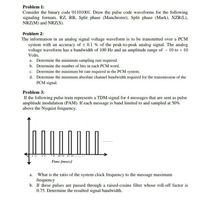 Problem 1:
Consider the binary code 01101001. Draw the pulse code waveforms for the following
signaling formats. RZ, RB, Split phase (Manchester), Split phase (Mark), NZR(L),
NRZ(M) and NRZ(S).
Problem 2:
The information in an analog signal voltage waveform is to be transmitted over a PCM
system with an accuracy of t 0.1 % of the peak-to-peak analog signal. The analog
voltage waveform has a bandwidth of 100 Hz and an amplitude range of 10 to + 10
Volts.
a. Determine the minimum sampling rate required.
b. Determine the number of bits in each PCM word.
c. Determine the minimum bit rate required in the PCM system.
d. Determine the minimum absolute channel bandwidth required for the transmission of the
PCM signal.
Problem 3:
If the following pulse train represents a TDM signal for 4 messages that are sent as pulse
amplitude modulation (PAM). If each message is band limited to and sampled at 50%
above the Nyquist frequency.
8 10 11 13 N
Time (msec)
a. What is the ratio of the system clock frequency to the message maximum
frequency
b. If these pulses are passed through a raised-cosine filter whose roll-off factor is
0.75. Determine the resulted signal bandwidth.
