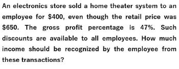 An electronics store sold a home theater system to an
employee for $400, even though the retail price was
$650. The gross profit percentage is 47%. Such
discounts are available to all employees. How much
income should be recognized by the employee from
these transactions?