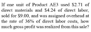 If one unit of Product AE3 used $2.71 of
direct materials and $4.24 of direct labor,
sold for $9.00, and was assigned overhead at
the rate of 36% of direct labor costs, how
much gross profit was realized from this sale?