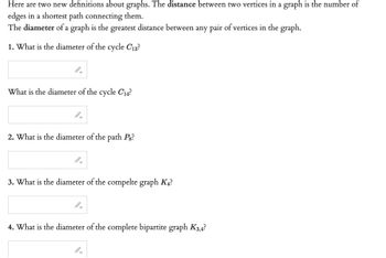 Here are two new definitions about graphs. The distance between two vertices in a graph is the number of
edges in a shortest path connecting them.
The diameter of a graph is the greatest distance between any pair of vertices in the graph.
1. What is the diameter of the cycle C13?
What is the diameter of the cycle C₁4?
2. What is the diameter of the path Pg?
3. What is the diameter of the compelte graph K4?
4. What is the diameter of the complete bipartite graph K3,4?
GI
→
J->
J