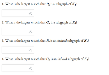 1. What is the largest n such that P is a subgraph of K4?
2. What is the largest n such that Cn is a subgraph of K4?
3. What is the largest n such that Pn is an induced subgraph of K4?
4. What is the largest n such that C₁ is an induced subgraph of K4?