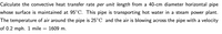 Calculate the convective heat transfer rate per unit length from a 40-cm diameter horizontal pipe
whose surface is maintained at 95°C. This pipe is transporting hot water in a steam power plant.
The temperature of air around the pipe is 25°C and the air is blowing across the pipe with a velocity
of 0.2 mph. 1 mile = 1609 m.