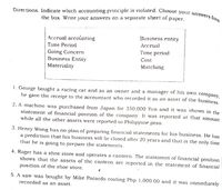 Directions: Indicate which accounting principle is violated. Choose your answers from
the box. Write your answers on a separate sheet of paper.
Accrual accoùnting
Business entity
Time Period
Аccrual
Time period
Going Concern
Business Entity
Cost
Materiality
Matching
1. George bought a racing car and as an owner and a manager of his own company
he gave the receipt to the accountant who recorded it as an asset of the business
2. A machine was purchased from Japan for 350,000 Yen and it was shown in the
statement of financial position of the company. It was reported at that amount
while all the other assets were reported in Philippine peso.
3. Henry Wong has no plan of preparing financial statements for his business. He has
a prediction that his business will be closed after 20 years and that is the only time
that he is going to prepare the statements.
4. Roger has a shoe store and operates a canteen. The statement of financial position
shows that the assets of the canteen arc reported in the statement of financial
position of the shoe store.
5. A saw was bought by Mike Pacardo costing Php 1,000.00 and it was immediately
recorded as an asset.
