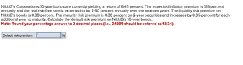 NikkiG's Corporation's 10-year bonds are currently yielding a return of 6.45 percent. The expected inflation premium is 1.15 percent
annually and the real risk-free rate is expected to be 2.90 percent annually over the next ten years. The liquidity risk premium on
NikkiG's bonds is 0.30 percent. The maturity risk premium is 0.30 percent on 2-year securities and increases by 0.05 percent for each
additional year to maturity. Calculate the default risk premium on NikkiG's 10-year bonds.
Note: Round your percentage answer to 2 decimal places (i.e., 0.1234 should be entered as 12.34).
Default risk premium
%