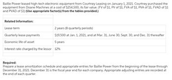 Baillie Power leased high-tech electronic equipment from Courtney Leasing on January 1, 2021. Courtney purchased the
equipment from Doane Machines at a cost of $254,500, its fair value. (FV of $1, PV of $1, FVA of $1, PVA of $1, FVAD of $1
and PVAD of $1) (Use appropriate factor(s) from the tables provided.)
Related Information:
Lease term
Quarterly lease payments
Economic life of asset
2 years (8 quarterly periods)
$19,500 at Jan. 1, 2021, and at Mar. 31, June 30, Sept. 30, and Dec. 31 thereafter
5 years
Interest rate charged by the lessor 12%
Required:
Prepare a lease amortization schedule and appropriate entries for Baillie Power from the beginning of the lease through
December 31, 2021. December 31 is the fiscal year end for each company. Appropriate adjusting entries are recorded at
the end of each quarter.