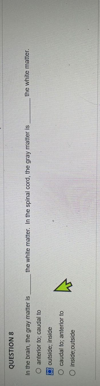 QUESTION 8
In the brain, the gray matter is
O anterior to; caudal to
outside; inside
O caudal to; anterior to
O
inside;outside
the white matter. In the spinal cord, the gray matter is
the white matter.