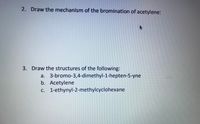 2. Draw the mechanism of the bromination of acetylene:
3. Draw the structures of the following:
a. 3-bromo-3,4-dimethyl-1-hepten-5-yne
b. Acetylene
c. 1-ethynyl-2-methylcyclohexane
