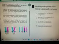 four gametes are produced from a single meiotic division. The
number of chromosomes present in gametes is half that of the
number of chromosomes present in the organism.
< II >
Select the option that helps explain how the
production of gametes through meiosis
contributes to genetic variation in the offspring.
4
In organisms that reproduce sexually, two sets of chromosomes
are present. One set is contributed by the mother while the
other set is contributed by the father. Together, the pair of
chromosomes form a 'homologous' pair.
Chromosomes are not replicated
during meiosis.
During production of gametes via meiosis, crossing over results
in the exchange of genetic information between homologous
More cells are formed as a result of
B.
cell division by meiosis.
chromosomes. The regions at which the two chromosomes
overlap and remain in contact during crossing over is called the
schismatic. As a result of crossing over, new types of
'recombination' chromosomes are formed and passed on to
gametes. The figure shows crossing over between a pair of
homologous chromosomes.
The number of chromosomes
increases as a result of meiosis.
Recombinant chromosomes are
produced as a result of meiosis.
II 葛-111
P.
>
B
B
B
Homologous
pair
Crosing
over
7:20 AM
P Type here to search
4/8/2021
