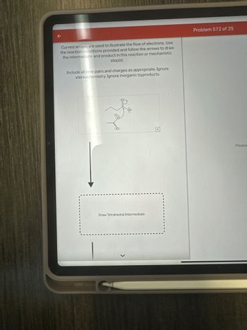 ←
Curved arrows are used to illustrate the flow of electrons. Use
the reaction conditions provided and follow the arrows to draw
the intermediate and product in this reaction or mechanistic
step(s).
Include all lone pairs and charges as appropriate. Ignore
stereochemistry. Ignore inorganic byproducts.
Problem 572 of 25
:0:
Draw Tetrahedral Intermediate
Please