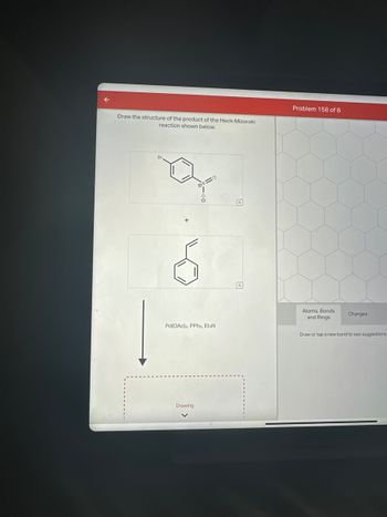 Draw the structure of the product of the Heck-Mizoroki
reaction shown below.
Br
=0
Pd(OAc)2, PPh3, EtзN
Drawing
Problem 158 of 8
Atoms, Bonds
and Rings
Charges
Draw or tap a new bond to see suggestions