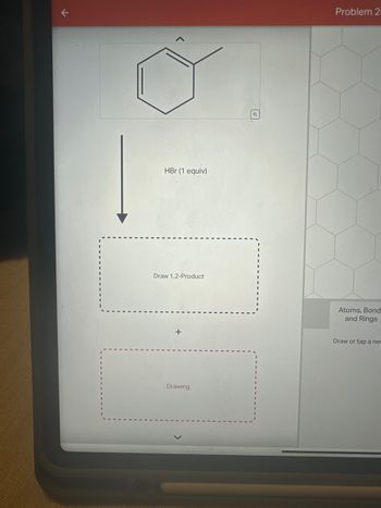 k
7
HBr (1 equiv)
Draw 1,2-Product
+
Drawing
ઘ
Problem 2
Atoms, Bond
and Rings
Draw or tap a ne